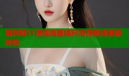 福利姬51漫画海量福利资源极速更新体验