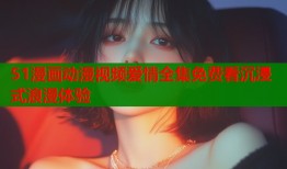 51漫画动漫视频爱情全集免费看沉浸式浪漫体验