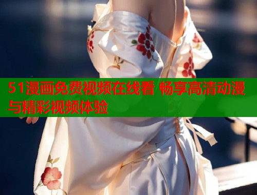 51漫画免费视频在线看 畅享高清动漫与精彩视频体验