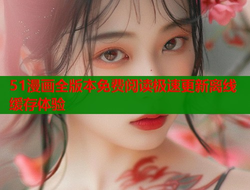 51漫画全版本免费阅读极速更新离线缓存体验