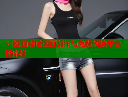 51漫画嗯哈漫画创作与免费阅读平台新体验