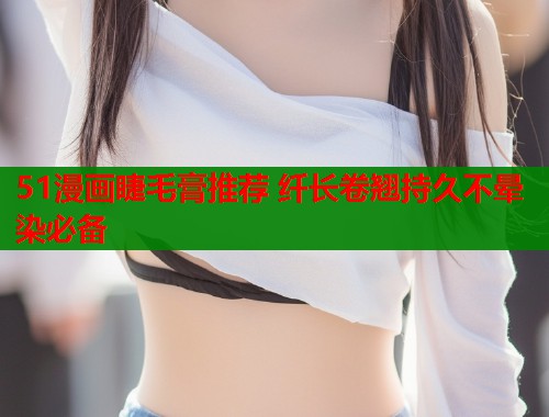 51漫画睫毛膏推荐 纤长卷翘持久不晕染必备